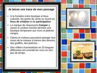 Je laisse une trace de mon passage À la frontière entre boutique et lieux culturels, les points de vente se muent en  lieux de création  et de  participation . La marque de chaussures  Camper  a ouvert à Londres l’année dernière une boutique temporaire aux murs et plafond vierges. Clients et visiteurs pouvaient partager leur vision de la marque à travers des dessins, des graffitis, des poèmes… Des milliers d’annotations en 25 langues différentes ont innondé les murs en très peu de temps. 
