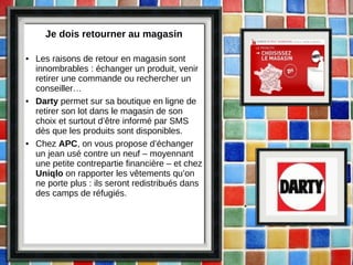Je dois retourner au magasin Les raisons de retour en magasin sont innombrables : échanger un produit, venir retirer une commande ou rechercher un conseiller… Darty  permet sur sa boutique en ligne de retirer son lot dans le magasin de son choix et surtout d’être informé par SMS dès que les produits sont disponibles. Chez  APC , on vous propose d’échanger un jean usé contre un neuf – moyennant une petite contrepartie financière – et chez  Uniqlo  on rapporter les vêtements qu’on ne porte plus : ils seront redistribués dans des camps de réfugiés. 