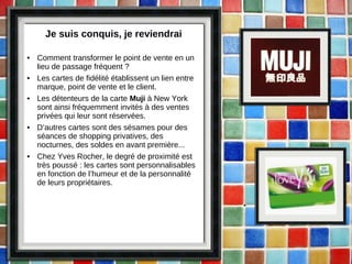 Je suis conquis, je reviendrai Comment transformer le point de vente en un lieu de passage fréquent ? Les cartes de fidélité établissent un lien entre marque, point de vente et le client.  Les détenteurs de la carte  Muji  à New York sont ainsi fréquemment invités à des ventes privées qui leur sont réservées.  D’autres cartes sont des sésames pour des séances de shopping privatives, des nocturnes, des soldes en avant première... Chez Yves Rocher, le degré de proximité est très poussé : les cartes sont personnalisables en fonction de l’humeur et de la personnalité de leurs propriétaires.  