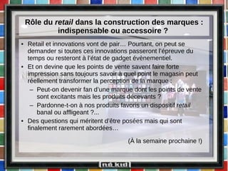 Rôle du  retail  dans la construction des marques : indispensable ou accessoire ?  Retail et innovations vont de pair… Pourtant, on peut se demander si toutes ces innovations passeront l’épreuve du temps ou resteront à l’état de gadget évènementiel. Et on devine que les points de vente savent faire forte impression sans toujours savoir à quel point le magasin peut réellement transformer la perception de la marque : Peut-on devenir fan d’une marque dont les points de vente sont excitants mais les produits décevants ? Pardonne-t-on à nos produits favoris un dispositif  retail  banal ou affligeant ?... Des questions qui méritent d’être posées mais qui sont finalement rarement abordées…   (À la semaine prochaine !) 