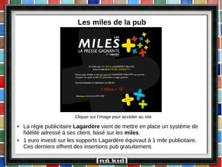 Les miles de la pub La régie publicitaire  Lagardère  vient de mettre en place un système de fidélité adressé à ses client, basé sur les  miles . 1 euro investi sur les supports Lagardère équivaut à 1 mile publicitaire. Ces derniers offrent des insertions pub gratuitement. Cliquer sur l’image pour accéder au site 
