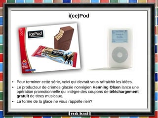 i(ce)Pod  Pour terminer cette série, voici qui devrait vous rafraichir les idées. Le producteur de crèmes glacée norvégien  Henning Olsen  lance une opération promotionnelle qui intègre des coupons de  téléchargement gratuit  de titres musicaux. La forme de la glace ne vous rappelle rien?  
