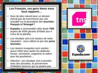 Les Français, ces gens biens sous tous rapports… Quoi de plus naturel pour un dossier estival que de commencer par une actualité sur la perception des  touristes français à l’étranger ? Expedia  a commandité cette étude  TNS  auprès de 4500 gérants d’hôtels aux 4 coins de la planète. Les résultats sont à la hauteur de notre réputation : nous raflons le prix des  pires touristes . Les raisons invoquées sont variées : aucun effort pour parler les dialectes locaux, stressants, exigeants et radins pour les pourboires… Attention, ces résultats sont à prendre avec des pincettes, ils proviennent d’hôteliers bizarres qui ne parlent pas notre langue… 