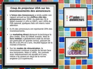 Coup de projecteur UDA sur les investissements des annonceurs L’Union des Annonceurs  a rendu public son rapport annuel sur les  chiffres clés des annonceurs  pour 2008. Au-delà des 32,4 Mds€ investis (-1,4% vs 2007), soit 1,65% du PIB national, quelques faits ont retenu notre attention. 0,1% des annonceurs ont représenté 20% des investissements. Le  marketing direct  demeure la technique la plus usitée, avec 9,6 Mds€ investis. Mais le  hors médias  a globalement cédé du terrain (en particulier en grande conso), passant de 65,5% à 63,4% en 3 ans, résultat logique de la montée d’internet. Sur les  modes de rémunération , la commission continue à perdre du terrain face aux honoraires. Mais à >40%,  les contrats avec intéressement ont doublé en 6 ans, même s’ils restent en deçà de la norme anglaise (1/3 supérieure). 