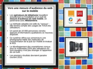 Vers une mesure d’audience du web sur le mobile Les  opérateurs de téléphonie  travaillent actuellement à l’installation d’un outil de  mesure d’audience du web mobile , en partenariat avec  Médiamétrie . La méthode adoptée est celle du "census" : elle tiendra compte des usages de TOUS les utilisateurs. Un panel de 10 000 personnes viendra appuyer d’informations qualitatives ce nouveau dispositif. Ce système offrira aux annonceurs une photographie fidèle des habitudes de consommation de la pub sur mobile et évaluer le ROI. Le développement des  smartphones  conçus pour le multimédia (25% des utilisateurs en sont équipés) n’est pas étranger à l’apparition de cet outil. Les premiers résultats devraient paraitre courant 2010. 