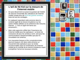 L’œil de Né Kid sur la mesure de l’Internet mobile On peut décemment se poser la question de l’intérêt de mesurer l’ensemble des utilisateurs de l’internet mobile compte tenu de  la loi des grands nombres , base de tous les sondages. En replaçant cependant cette annonce dans le contexte agité de la mesure d’audience sur les autres médias (débats sur la cohérence des mesures Internet…), c’est un signe fort lancé aux annonceurs… Mais cette approche reflète bien l’importance de l’Internet mobile pour les opérateurs : un levier de croissance clé pour les années à venir, tant pour les communications interpersonnelles que pour la consultation de contenus. Les mauvaises langues et les conspirationnistes pourront toujours voir dans cette annonce un mouvement des opérateurs pour se rendre incontournables dans la monétisation de l’Internet mobile par le contrôle de la mesure d’audience visant à empêcher l’arrivé de nouveaux entrants. 