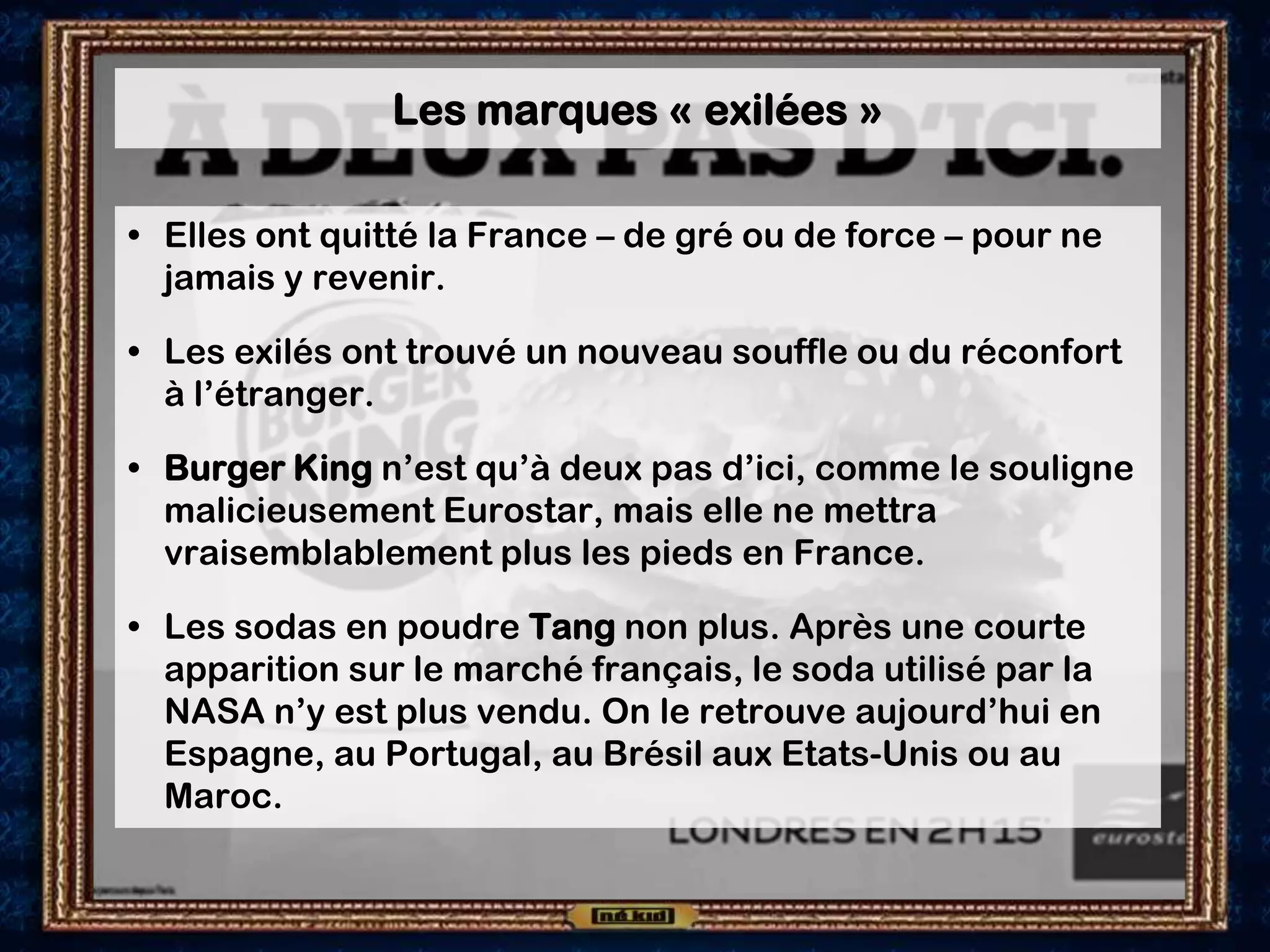 Les marques « exilées »
• Elles ont quitté la France – de gré ou de force – pour ne
jamais y revenir.
• Les exilés ont trouvé un nouveau souffle ou du réconfort
à l’étranger.
• Burger King n’est qu’à deux pas d’ici, comme le souligne
malicieusement Eurostar, mais elle ne mettra
vraisemblablement plus les pieds en France.
• Les sodas en poudre Tang non plus. Après une courte
apparition sur le marché français, le soda utilisé par la
NASA n’y est plus vendu. On le retrouve aujourd’hui en
Espagne, au Portugal, au Brésil aux Etats-Unis ou au
Maroc.
 