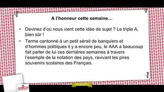 A l’honneur cette semaine…

• Devinez d’où nous vient cette idée de sujet ? Le triple A,
  bien sûr !
• Terme cantonné à un petit sérail de banquiers et
  d’hommes politiques il y a encore peu, le AAA a beaucoup
  fait parler de lui ces dernières semaines à travers
  l’exemple de la notation des pays, ravivant les pires
  souvenirs scolaires des Français.
 