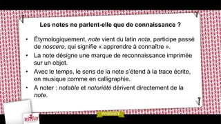 Les notes ne parlent-elle que de connaissance ?

• Étymologiquement, note vient du latin nota, participe passé
  de noscere, qui signifie « apprendre à connaître ».
• La note désigne une marque de reconnaissance imprimée
  sur un objet.
• Avec le temps, le sens de la note s’étend à la trace écrite,
  en musique comme en calligraphie.
• A noter : notable et notoriété dérivent directement de la
  note.
 