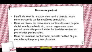 Des notes partout

• Il suffit de lever le nez pour s’en rendre compte : nous
  sommes cernés par les systèmes de notation.
• Dans les hôtels, les restaurants, sur les sites web ou pour
  choisir une bouteille de vin, pas un organisme ou un
  produit ne semble pouvoir éviter les terribles sentences
  prononcées par les notes.
• Dans cet immense capharnaüm, la veille de Red Guy a
  mené l’enquête pour y voir plus clair.
 