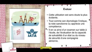 Évaluer

• Cette utilisation est sans doute la plus
  évidente.
• Tout comme son étymologie l’indique,
  la note sanctionne ou apprécie une
  compétence.
• Il en va ainsi d’un examen sur table à
  l’école, de l’évaluation de la capacité
  de solvabilité d’un état ou du niveau
  de sécurité d’une compagnie
  aérienne.
 