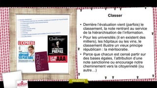 Classer

• Derrière l’évaluation vient (parfois) le
  classement, la note rentrant au service
  de la hiérarchisation de l’information.
• Pour les universités (il en existent des
  milliers), les hôpitaux ou les vins, le
  classement illustre un vieux principe
  républicain : la méritocratie.
• Parce que chacun est censé partir sur
  des bases égales, l’attribution d’une
  note sanctionne ou encourage notre
  cheminement vers la citoyenneté (ou
  autre…)
 