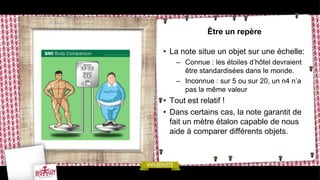 Être un repère

• La note situe un objet sur une échelle:
   – Connue : les étoiles d’hôtel devraient
     être standardisées dans le monde.
   – Inconnue : sur 5 ou sur 20, un n4 n’a
     pas la même valeur
• Tout est relatif !
• Dans certains cas, la note garantit de
  fait un mètre étalon capable de nous
  aide à comparer différents objets.
 