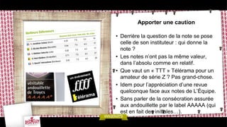 Apporter une caution

• Derrière la question de la note se pose
  celle de son instituteur : qui donne la
  note ?
• Les notes n’ont pas la même valeur,
  dans l’absolu comme en relatif.
• Que vaut un « TTT » Télérama pour un
  amateur de série Z ? Pas grand-chose.
• Idem pour l’appréciation d’une revue
  quelconque face aux notes de L’Équipe.
• Sans parler de la consécration assurée
  aux andouillette par le label AAAAA (qui
  est en fait des initiales…).
 