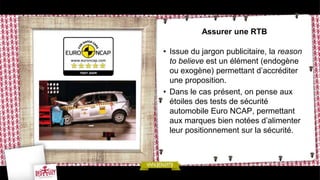 Assurer une RTB

• Issue du jargon publicitaire, la reason
  to believe est un élément (endogène
  ou exogène) permettant d’accréditer
  une proposition.
• Dans le cas présent, on pense aux
  étoiles des tests de sécurité
  automobile Euro NCAP, permettant
  aux marques bien notées d’alimenter
  leur positionnement sur la sécurité.
 
