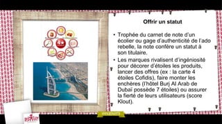 Offrir un statut

• Trophée du carnet de note d’un
  écolier ou gage d’authenticité de l’ado
  rebelle, la note confère un statut à
  son titulaire.
• Les marques rivalisent d’ingéniosité
  pour décorer d’étoiles les produits,
  lancer des offres (ex : la carte 4
  étoiles Cofidis), faire monter les
  enchères (l’hôtel Burj Al Arab de
  Dubaï possède 7 étoiles) ou assurer
  la fierté de leurs utilisateurs (score
  Klout).
 