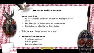 Au menu cette semaine

•   L’actu mise à nu :
     – Le vieux monde à la traîne en matière de responsabilité
        sociale
     – Les Français de moins en moins matérialistes
     – Restitution du bilan Kantar des médias

•   Point de vue : à quoi servent les notes?

•   Innovations et tendances :
     – Service personnalisé
     – Restau ghetto
     – Eat less, give more
 