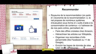 Recommander

• Royaume de la recommandation (on parle
  d’« économie de la recommandation »), le
  net propose de nombreux systèmes
  d’évaluation sous forme d’« outils d’aide à la
  consommation de contenus » à l’adresse de
  de nos pairs online, permettant de :
    – Faire des offres croisées chez Amazon,
    – Hiérarchiser les articles sur Wikipédia,
    – Organiser nos remontées d’info
       personnelle (like Facebook ou +1 de
       Google),
    – Enrichir les bases de donnée de sites
       UGC (Imdb ou Allociné),
 