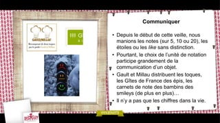 Communiquer

• Depuis le début de cette veille, nous
  manions les notes (sur 5, 10 ou 20), les
  étoiles ou les like sans distinction.
• Pourtant, le choix de l’unité de notation
  participe grandement de la
  communication d’un objet.
• Gault et Millau distribuent les toques,
  les Gîtes de France des épis, les
  carnets de note des bambins des
  smileys (de plus en plus)…
• Il n’y a pas que les chiffres dans la vie.
 