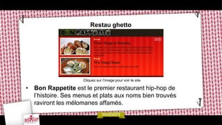 Restau ghetto




                    Cliquez sur l’image pour voir le site

• Bon Rappetite est le premier restaurant hip-hop de
  l’histoire. Ses menus et plats aux noms bien trouvés
  raviront les mélomanes affamés.
 