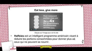 Eat less, give more




                    Cliquez sur l’image pour voir le site

• Halfsies est un intelligent programme américain visant à
  réduire les portions consommées pour donner plus aà
  ceux qui ne peuvent se nourrir.
 
