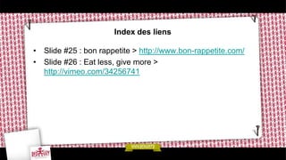 Index des liens

• Slide #25 : bon rappetite > http://www.bon-rappetite.com/
• Slide #26 : Eat less, give more >
  http://vimeo.com/34256741
 