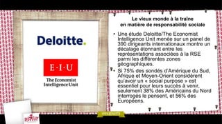 Le vieux monde à la traîne
  en matière de responsabilité sociale
• Une étude Deloitte/The Economist
  Intelligence Unit menée sur un panel de
  390 dirigeants internationaux montre un
  décalage étonnant entre les
  représentations associées à la RSE
  parmi les différentes zones
  géographiques.
• Si 75% des sondés d’Amérique du Sud,
  Afrique et Moyen-Orient considèrent
  qu’avoir un « social purpose » est
  essentiel pour leurs succès à venir,
  seulement 38% des Américains du Nord
  interrogés le pensent, et 56% des
  Européens.
 