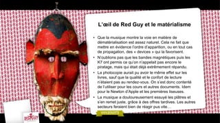 L’œil de Red Guy et le matérialisme

• Que la musique montre la voie en matière de
  dématérialisation est assez naturel. Cela ne fait que
  mettre en évidence l’ordre d’apparition, ou en tout cas
  de propagation, des « devices » qui la favorisent.
• N’oublions pas que les bandes magnétiques puis les
  K7 ont permis ce qu’on n’appelait pas encore le
  piratage, mais qui était déjà extrêmement répandu.
• La photocopie aurait pu avoir le même effet sur les
  livres, sauf que la qualité et le confort de lecture
  n’étaient pas au rendez-vous. On s’est donc contenté
  de l’utiliser pour les cours et autres documents. Idem
  pour le Newton d’Apple et les premières liseuses.
• La musique a douloureusement essuyé les plâtres et
  s’en remet juste, grâce à des offres tardives. Les autres
  secteurs feraient bien de réagir pus vite…
 