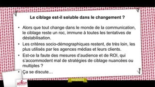 Le ciblage est-il soluble dans le changement ?

• Alors que tout change dans le monde de la communication,
  le ciblage reste un roc, immune à toutes les tentatives de
  déstabilisation.
• Les critères socio-démographiques restent, de très loin, les
  plus utilisés par les agences médias et leurs clients.
• Est-ce la faute des mesures d’audience et de ROI, qui
  s’accommodent mal de stratégies de ciblage nuancées ou
  multiples ?
• Ça se discute…
 