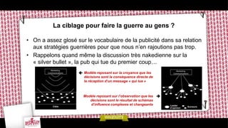 La ciblage pour faire la guerre au gens ?

• On a assez glosé sur le vocabulaire de la publicité dans sa relation
  aux stratégies guerrières pour que nous n’en rajoutions pas trop.
• Rappelons quand même la discussion très nakedienne sur la
  « silver bullet », la pub qui tue du premier coup…
                     Modèle reposant sur la croyance que les
                       décisions sont la conséquence directe de
                       la réception d’un message « qui tue »



                      Modèle reposant sur l’observation que les 
                         décisions sont le résultat de schémas
                         d’influence complexes et changeants
 