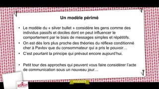 Un modèle périmé

• Le modèle du « silver bullet » considère les gens comme des
  individus passifs et dociles dont on peut influencer le
  comportement par le biais de messages simples et répétitifs.
• On est dès lors plus proche des théories du réflexe conditionné
  cher à Pavlov que du consommateur qui a pris le pouvoir…
• C’est pourtant la principe qui prévaut encore aujourd’hui.

• Petit tour des approches qui peuvent vous faire considérer l’acte
  de communication sous un nouveau jour…
 