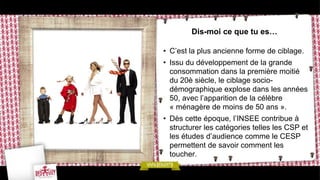 Dis-moi ce que tu es…

• C’est la plus ancienne forme de ciblage.
• Issu du développement de la grande
  consommation dans la première moitié
  du 20è siècle, le ciblage socio-
  démographique explose dans les années
  50, avec l’apparition de la célèbre
  « ménagère de moins de 50 ans ».
• Dès cette époque, l’INSEE contribue à
  structurer les catégories telles les CSP et
  les études d’audience comme le CESP
  permettent de savoir comment les
  toucher.
 