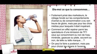 Dis-moi ce que tu consommes…

• Fortement prisé des marketeurs, le
  ciblage fondé sur les comportements
  d’achat ou de consommation a eu son
  heure de gloire, mais pas pour les choix
  médias pour lesquels il était inopérant.
• Comment en effet repérer parmi les
  spectateurs d’une émission de TF1
  ceux qui consomment ou non de l’eau
  minérale, gazeuse ou plate, souvent ou
  non, de telle ou telle marque… ?
• On peut le faire a posteriori, mais pas
  pour choisir les écrans à l’avance.
 