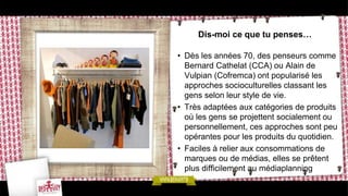 Dis-moi ce que tu penses…

• Dès les années 70, des penseurs comme
  Bernard Cathelat (CCA) ou Alain de
  Vulpian (Cofremca) ont popularisé les
  approches socioculturelles classant les
  gens selon leur style de vie.
• Très adaptées aux catégories de produits
  où les gens se projettent socialement ou
  personnellement, ces approches sont peu
  opérantes pour les produits du quotidien.
• Faciles à relier aux consommations de
  marques ou de médias, elles se prêtent
  plus difficilement au médiaplanning
 