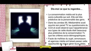 Dis-moi ce que tu regardes…

• La consommation média est la plus
  socio-culturelle qui soit. Elle est très
  prédictive de la personnalité des gens.
• Dans les années 90, Médiamétrie avait
  soumis son panel TV au questionnaire du
  CCA et avait observé que l’appartenance
  aux types de cette étude était beaucoup
  plus prédictive de la consommation Tv
  que les critères socio-démographiques.
• Faute de maîtrise du sujet, annonceurs
  et agences média ont laissé passer cette
  opportunité de mieux gérer leurs cibles.
 