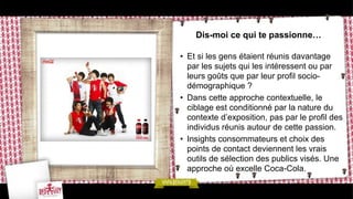 Dis-moi ce qui te passionne…

• Et si les gens étaient réunis davantage
  par les sujets qui les intéressent ou par
  leurs goûts que par leur profil socio-
  démographique ?
• Dans cette approche contextuelle, le
  ciblage est conditionné par la nature du
  contexte d’exposition, pas par le profil des
  individus réunis autour de cette passion.
• Insights consommateurs et choix des
  points de contact deviennent les vrais
  outils de sélection des publics visés. Une
  approche où excelle Coca-Cola.
 