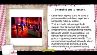 Dis-moi ce que tu ressens…

• Cette vision repose sur la foi dans la
  puissance d’impact d’une expérience
  sensorielle riche ou inédite.
• Tout le monde est susceptible de
  craquer pour la marque si la force de
  l’expérience est suffisamment probante.
• Dans une version très prosaïque, les
  démonstratrices de jadis devant les
  grands magasins jouaient ce rôle. Tout
  comme beaucoup d’opérations de street
  marketing de nos jours (ici, le Sony
  colour bar de nos ex-cousins Naked).
 