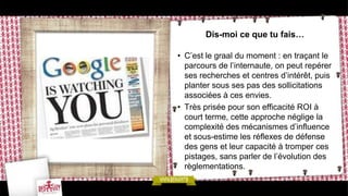 Dis-moi ce que tu fais…

• C’est le graal du moment : en traçant le
  parcours de l’internaute, on peut repérer
  ses recherches et centres d’intérêt, puis
  planter sous ses pas des sollicitations
  associées à ces envies.
• Très prisée pour son efficacité ROI à
  court terme, cette approche néglige la
  complexité des mécanismes d’influence
  et sous-estime les réflexes de défense
  des gens et leur capacité à tromper ces
  pistages, sans parler de l’évolution des
  règlementations.
 