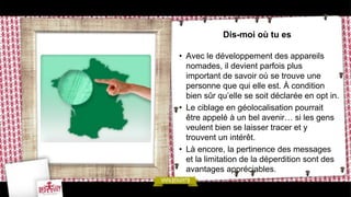 Dis-moi où tu es

• Avec le développement des appareils
  nomades, il devient parfois plus
  important de savoir où se trouve une
  personne que qui elle est. À condition
  bien sûr qu’elle se soit déclarée en opt in.
• Le ciblage en géolocalisation pourrait
  être appelé à un bel avenir… si les gens
  veulent bien se laisser tracer et y
  trouvent un intérêt.
• Là encore, la pertinence des messages
  et la limitation de la déperdition sont des
  avantages appréciables.
 