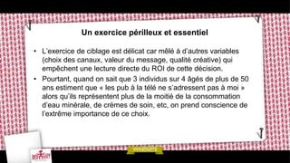 Un exercice périlleux et essentiel

• L’exercice de ciblage est délicat car mêlé à d’autres variables
  (choix des canaux, valeur du message, qualité créative) qui
  empêchent une lecture directe du ROI de cette décision.
• Pourtant, quand on sait que 3 individus sur 4 âgés de plus de 50
  ans estiment que « les pub à la télé ne s’adressent pas à moi »
  alors qu’ils représentent plus de la moitié de la consommation
  d’eau minérale, de crèmes de soin, etc, on prend conscience de
  l’extrême importance de ce choix.
 