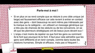 Parle-moi à moi !

• Si en plus on se rend compte que se réduire à une cible unique (et
  large) est faussement efficace car cela revient à entrer en contact
  avec des gens – dont beaucoup ne sont même pas intéressés par
  la marque ou la catégorie – en utilisant un message générique qui
  a très peu de chances de les séduire ou de les convaincre, on se
  dit que les planneurs stratégiques ont de beaux jours devant eux !
• L’enjeu n’est moins de repérer ce que font les gens ou comment
  ils le font que pourquoi ils le font. Il faut pour cela admettre que les
  gens sont différents et en tenir compte, comme dans toutes les
  relations humaines. Simple et efficace, mais pas si fréquent !…
 