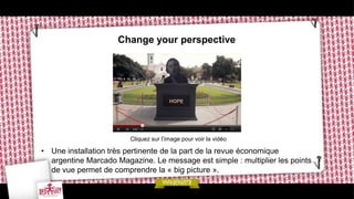 Change your perspective




                        Cliquez sur l’image pour voir la vidéo

• Une installation très pertinente de la part de la revue économique
  argentine Marcado Magazine. Le message est simple : multiplier les points
  de vue permet de comprendre la « big picture ».
 