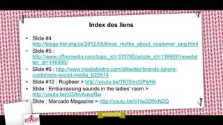 Index des liens

• Slide #4 :
  http://blogs.hbr.org/cs/2012/05/three_myths_about_customer_eng.html
• Slide #5 :
  http://www.offremedia.com/topic_id=105740/article_id=139907/newslet
  ter_id=146986/
• Slide #6 : http://www.mediabistro.com/alltwitter/brands-ignore-
  customers-social-media_b22814
• Slide #12 : Rugbeer > http://youtu.be/T67EncQPwNk
• Slide : Embarrassing sounds in the ladies' room >
  http://youtu.be/cGAniAakaRw
• Slide : Marcado Magazine > http://youtu.be/VHw22fXrN2Q
 