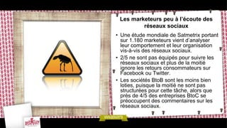Les marketeurs peu à l’écoute des
         réseaux sociaux
• Une étude mondiale de Satmetrix portant
  sur 1.180 marketeurs vient d’analyser
  leur comportement et leur organisation
  vis-à-vis des réseaux sociaux.
• 2/5 ne sont pas équipés pour suivre les
  réseaux sociaux et plus de la moitié
  ignore les retours consommateurs sur
  Facebook ou Twitter.
• Les sociétés BtoB sont les moins bien
  loties, puisque la moitié ne sont pas
  structurées pour cette tâche, alors que
  près de 4/5 des entreprises BtoC se
  préoccupent des commentaires sur les
  réseaux sociaux.
 
