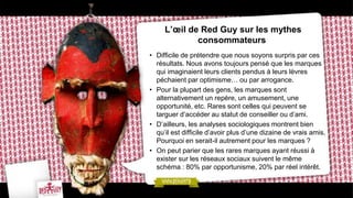 L’œil de Red Guy sur les mythes
             consommateurs
• Difficile de prétendre que nous soyons surpris par ces
  résultats. Nous avons toujours pensé que les marques
  qui imaginaient leurs clients pendus à leurs lèvres
  péchaient par optimisme… ou par arrogance.
• Pour la plupart des gens, les marques sont
  alternativement un repère, un amusement, une
  opportunité, etc. Rares sont celles qui peuvent se
  targuer d’accéder au statut de conseiller ou d’ami.
• D’ailleurs, les analyses sociologiques montrent bien
  qu’il est difficile d’avoir plus d’une dizaine de vrais amis.
  Pourquoi en serait-il autrement pour les marques ?
• On peut parier que les rares marques ayant réussi à
  exister sur les réseaux sociaux suivent le même
  schéma : 80% par opportunisme, 20% par réel intérêt.
 