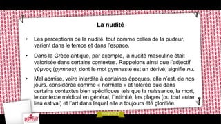 La nudité
• 

Les perceptions de la nudité, tout comme celles de la pudeur,
varient dans le temps et dans l’espace.

• 

Dans la Grèce antique, par exemple, la nudité masculine était
valorisée dans certains contextes. Rappelons ainsi que l’adjectif
γύµνος (gymnos), dont le mot gymnaste est un dérivé, signifie nu.

• 

Mal admise, voire interdite à certaines époques, elle n’est, de nos
jours, considérée comme « normale » et tolérée que dans
certains contextes bien spécifiques tels que la naissance, la mort,
le contexte médical en général, l’intimité, les plages (ou tout autre
lieu estival) et l’art dans lequel elle a toujours été glorifiée.

 
