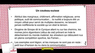 Un couteau-suisse
• 

Attribut des marginaux, châtiment, affirmation religieuse, arme
politique, outil de communication… la nudité a toujours été un
moyen utilisé pour servir de multiples desseins, ne laissant
jamais indifférente la société qui en était le témoin.

• 

Diogène de Sinope dit le Cynique allant nu sur les chemins, les
moines jaïns digambara (vêtus de ciel) prônant en Inde le
détachement du monde matériel, les streakers qui déboulent nus
en pleine compétition sportive, les Femen…

• 

Les exemples sont légion, et les marques ne sont pas en reste :
petit tour d’horizon du nu dans la communication.

 
