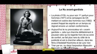 Le Nu avant-gardiste
•  La photo d’YSL nu pour son 1er parfum pour
hommes (1971) et la campagne de CK
mettant en scène des hommes nus (1982)
avaient frappé les esprits en un temps où
régnait encore un certain conformisme.
•  Aujourd’hui le nu provocateur et « avantgardiste », celui qui cherche délibérément à
pousser celui qui la regarde hors de sa zone
de confort, se fait plus rare du côté de la
publicité et est à chercher ailleurs, dans les
films d’Abdelatif Kechiche et de Lars Van
Trier par ex. ou dans l’exposition MasculinMasculin au Musée d’Orsay.

 