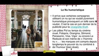 Le Nu humoristique
•  Il arrive que certaines campagnes
utilisant un nu qui se voulait purement
humoristique provoquent un tollé sans le
vouloir. C’est le cas en juin dernier de la
publicité pour la vinaigrette Kraft.
•  Les pâtes Pol au temps du cinéma
muet, Fotoprix, Orangina, Stimorol,
Panasonic, Visa, Vigor ou encore La
Redoute et son mème de « l’homme
nu »… : les marques ont compris depuis
longtemps le pouvoir du nu combiné à
de l’humour (bien dosé).

 