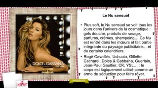 Le Nu sensuel
•  Plus soft, le Nu sensuel se voit tous les
jours dans l’univers de la cosmétique :
gels douche, produits de rasage,
parfums, crèmes, shampoing… Ce Nu
est rentré dans les mœurs et fait partie
intégrante du paysage publicitaire… et
de certains calendriers.
•  Rogé Cavaillès, Ushuaia, Gillette,
Cacharel, Dolce & Gabbana, Guerlain,
Jean-Paul Gaultier, CK, YSL… : le
corps est logiquement utilisé comme un
arme de séduction pour faire rêver.

 